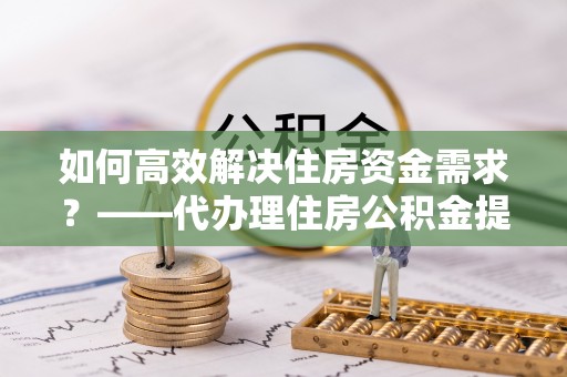 蓝山如何高效解决住房资金需求？——代办理住房公积金提取服务全解析