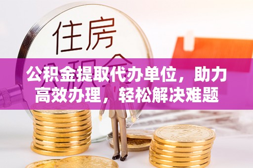 蓝山公积金提取代办单位，助力高效办理，轻松解决难题
