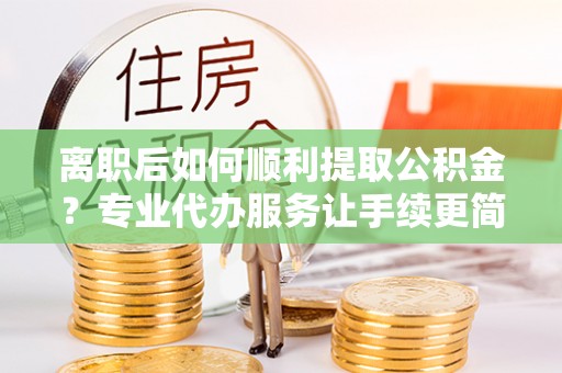 蓝山离职后如何顺利提取公积金？专业代办服务让手续更简单
