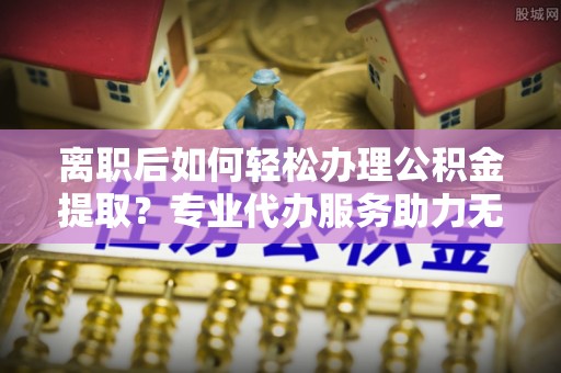 蓝山离职后如何轻松办理公积金提取？专业代办服务助力无忧